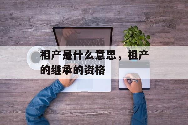 祖产是什么意思，祖产的继承的资格-第1张图片-