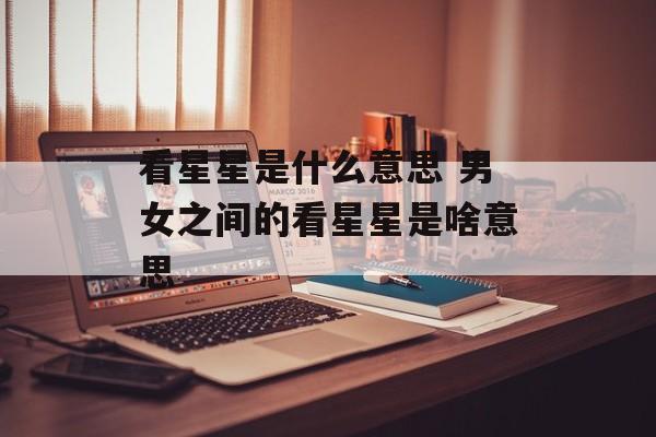 看星星是什么意思 男女之间的看星星是啥意思-第1张图片-