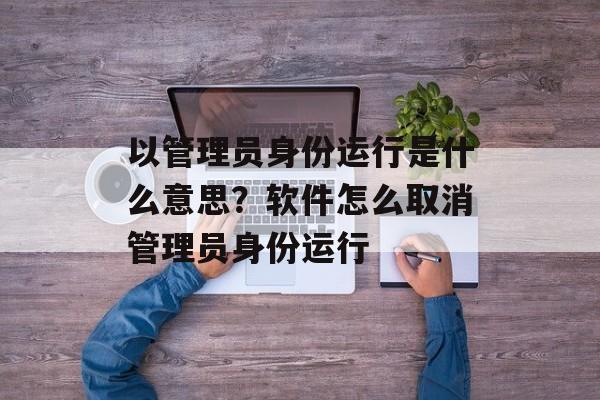 以管理员身份运行是什么意思？软件怎么取消管理员身份运行-第1张图片-
