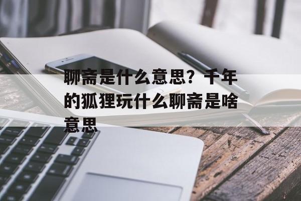 聊斋是什么意思？千年的狐狸玩什么聊斋是啥意思-第1张图片-