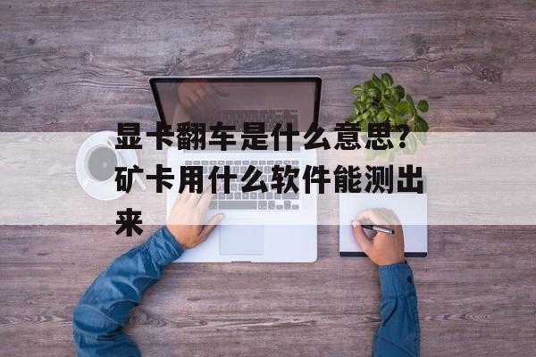 显卡翻车是什么意思？矿卡用什么软件能测出来-第1张图片-