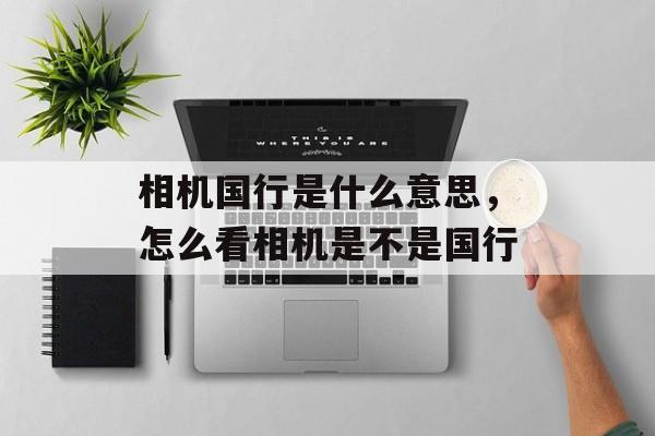 相机国行是什么意思，怎么看相机是不是国行-第1张图片-