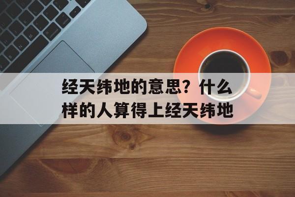 经天纬地的意思？什么样的人算得上经天纬地-第1张图片-