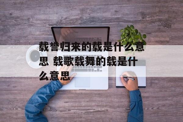 载誉归来的载是什么意思 载歌载舞的载是什么意思-第1张图片-