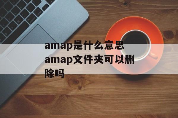 amap是什么意思 amap文件夹可以删除吗-第1张图片-