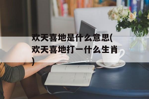 欢天喜地是什么意思(欢天喜地打一什么生肖)-第1张图片-