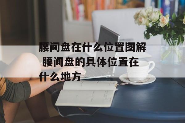 腰间盘在什么位置图解 腰间盘的具体位置在什么地方-第1张图片-