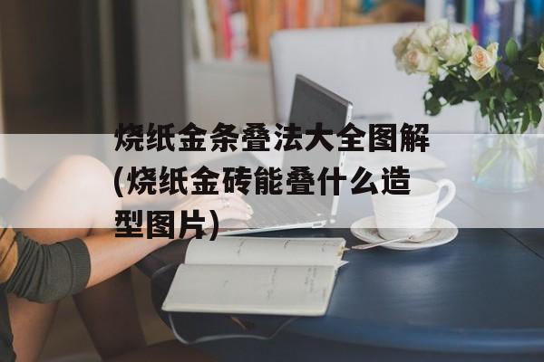 烧纸金条叠法大全图解(烧纸金砖能叠什么造型图片)-第1张图片-
