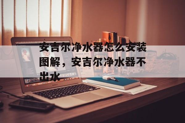 安吉尔净水器怎么安装图解，安吉尔净水器不出水-第1张图片-