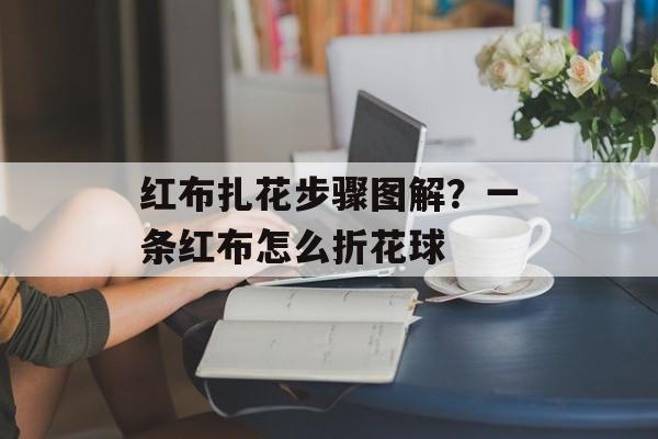 红布扎花步骤图解？一条红布怎么折花球-第1张图片-