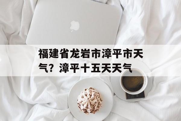 福建省龙岩市漳平市天气？漳平十五天天气-第1张图片-