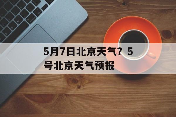 5月7日北京天气？5号北京天气预报-第1张图片-