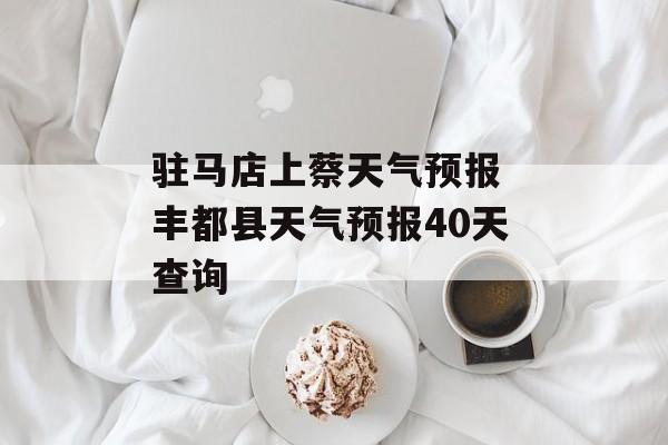驻马店上蔡天气预报 丰都县天气预报40天查询-第1张图片-
