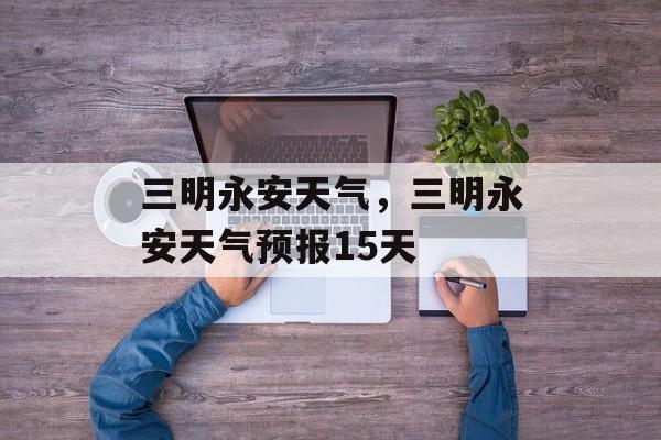 三明永安天气，三明永安天气预报15天-第1张图片-