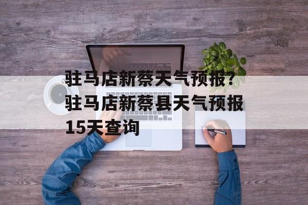驻马店新蔡天气预报？驻马店新蔡县天气预报15天查询-第1张图片-
