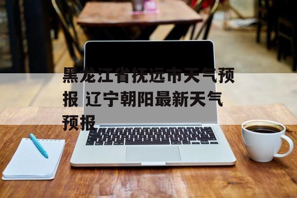 黑龙江省抚远市天气预报 辽宁朝阳最新天气预报-第1张图片-