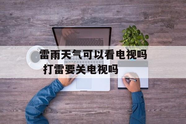 雷雨天气可以看电视吗 打雷要关电视吗-第1张图片-