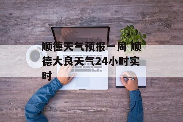 顺德天气预报一周 顺德大良天气24小时实时-第1张图片-