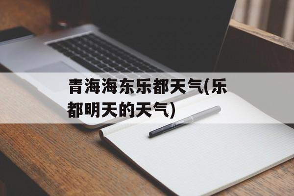 青海海东乐都天气(乐都明天的天气)-第1张图片-