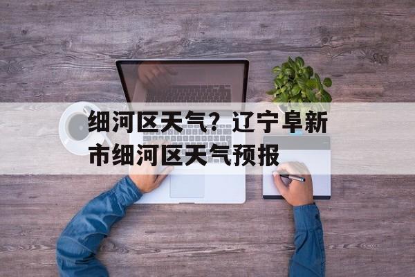细河区天气？辽宁阜新市细河区天气预报-第1张图片-