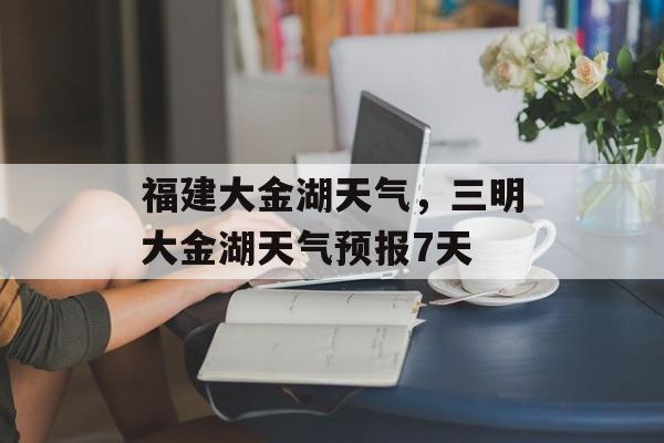 福建大金湖天气，三明大金湖天气预报7天-第1张图片-