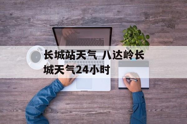 长城站天气 八达岭长城天气24小时-第1张图片-