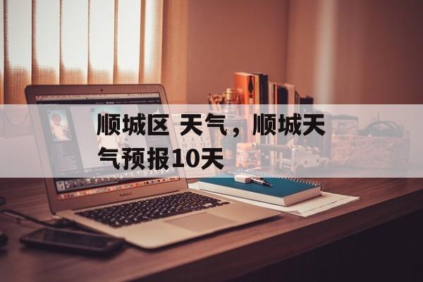 顺城区 天气，顺城天气预报10天-第1张图片-