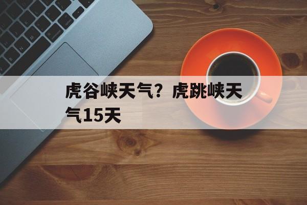 虎谷峡天气？虎跳峡天气15天-第1张图片-