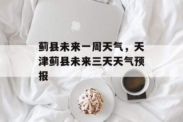 蓟县未来一周天气，天津蓟县未来三天天气预报-第1张图片-