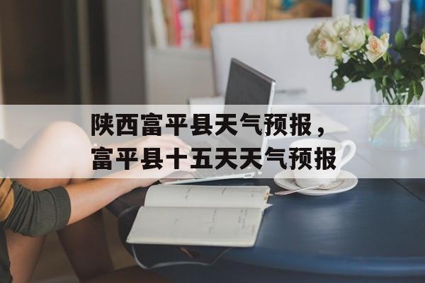 陕西富平县天气预报，富平县十五天天气预报-第1张图片-