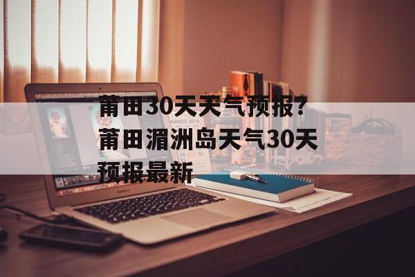 莆田30天天气预报？莆田湄洲岛天气30天预报最新-第1张图片-