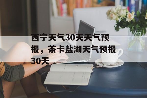 西宁天气30天天气预报，茶卡盐湖天气预报30天-第1张图片-