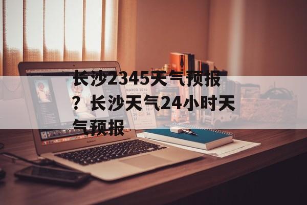 长沙2345天气预报？长沙天气24小时天气预报-第1张图片-