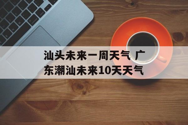 汕头未来一周天气 广东潮汕未来10天天气-第1张图片-