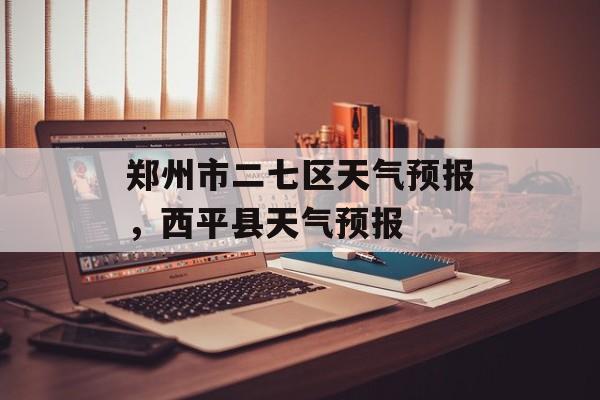 郑州市二七区天气预报，西平县天气预报-第1张图片-