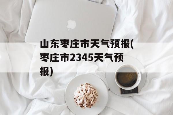 山东枣庄市天气预报(枣庄市2345天气预报)-第1张图片-