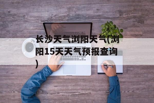 长沙天气浏阳天气(浏阳15天天气预报查询)-第1张图片-