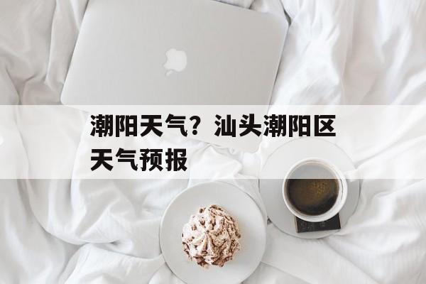 潮阳天气？汕头潮阳区天气预报-第1张图片-