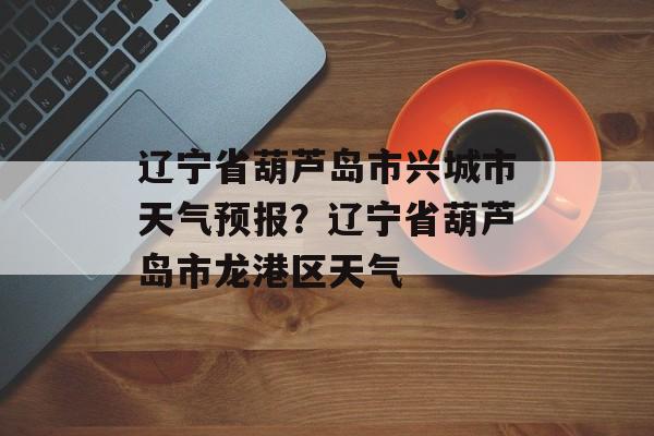 辽宁省葫芦岛市兴城市天气预报？辽宁省葫芦岛市龙港区天气-第1张图片-