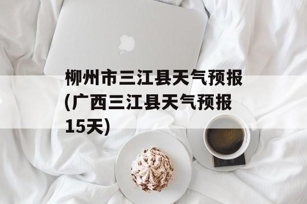 柳州市三江县天气预报(广西三江县天气预报15天)-第1张图片-