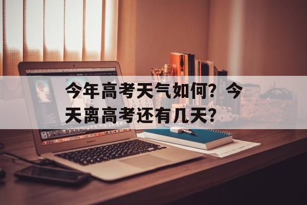 今年高考天气如何？今天离高考还有几天？-第1张图片-