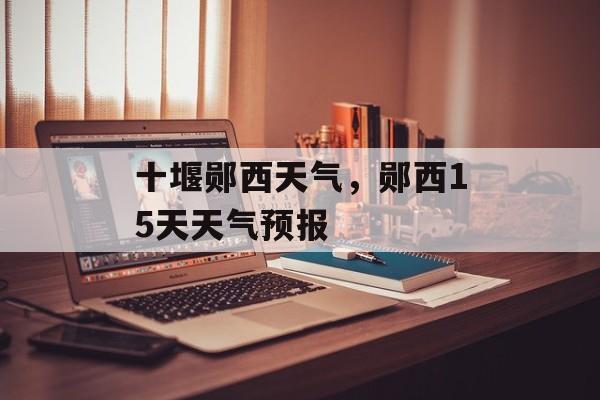 十堰郧西天气，郧西15天天气预报-第1张图片-