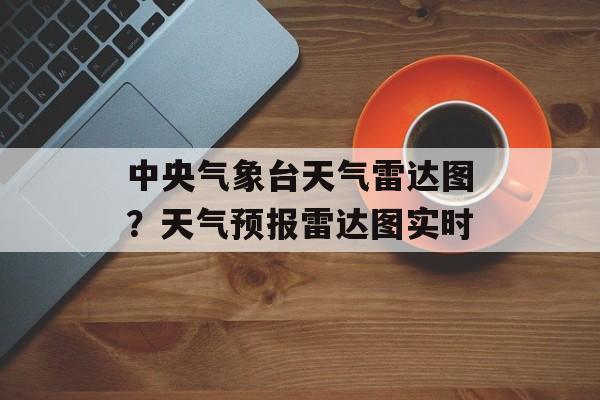 中央气象台天气雷达图？天气预报雷达图实时-第1张图片-