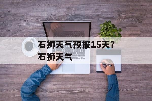 石狮天气预报15天？石狮天气-第1张图片-
