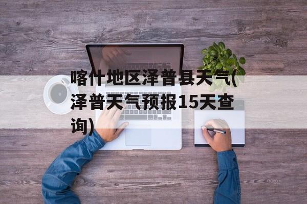 喀什地区泽普县天气(泽普天气预报15天查询)-第1张图片-