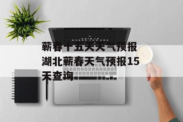 蕲春十五天天气预报 湖北蕲春天气预报15天查询-第1张图片-