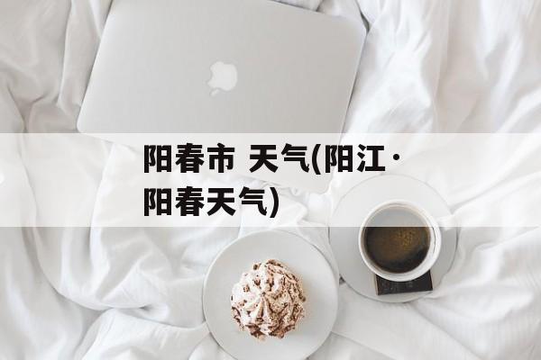 阳春市 天气(阳江·阳春天气)-第1张图片-