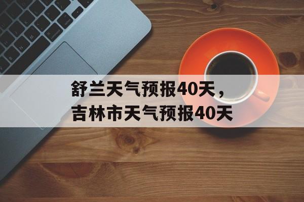 舒兰天气预报40天，吉林市天气预报40天-第1张图片-