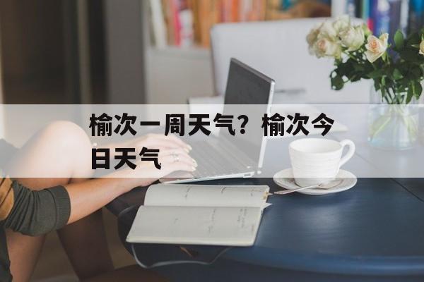 榆次一周天气？榆次今日天气-第1张图片-