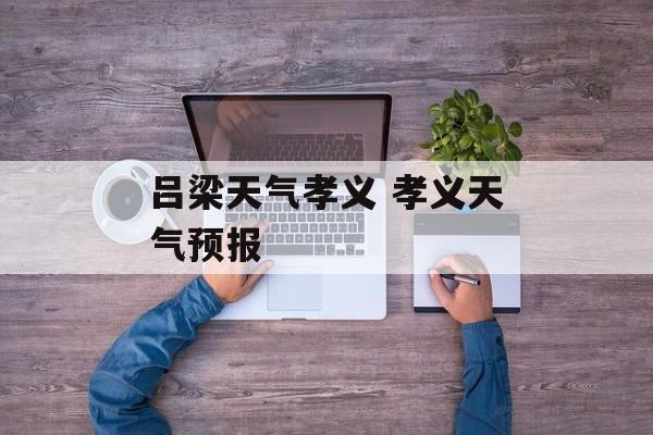 吕梁天气孝义 孝义天气预报-第1张图片-